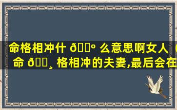 命格相冲什 🐺 么意思啊女人（命 🕸 格相冲的夫妻,最后会在一起吗）